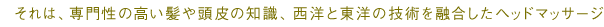 それは、専門性の高い髪や頭皮の知識、西洋と東洋の技術を融合したヘッドマッサージ