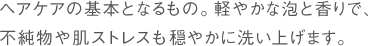 ヘアケアの基本となるもの。軽やかな泡と香りで、不純物や肌ストレスも穏やかに洗い上げます。