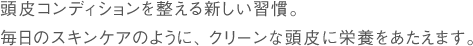 頭皮コンディションを整える新しい習慣。毎日のスキンケアのように、クリーンな頭皮に栄養をあたえます。